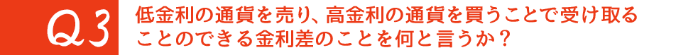 Q3. 低金利の通貨を売り、高金利の通貨を買うことで受け取ることのできる金利差のことを何と言うか?