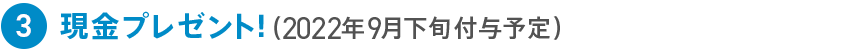 3 現金プレゼント!(2022年9月下旬付与予定)
