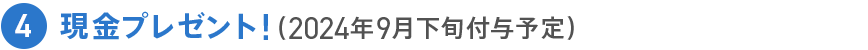 4 現金プレゼント!(2024年9月下旬付与予定)