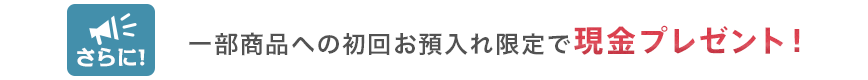 さらに!一部商品への初回お預入れ限定で現金プレゼント!
