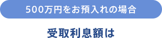 500万円をお預入れの場合