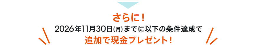 さらに！2026年11月30日（月）までに以下の条件達成で追加で現金プレゼント！