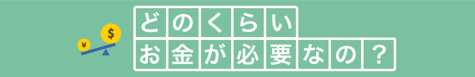 どのくらいお金が必要なの?