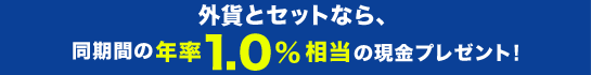 外貨とセットなら、同期間の年率1.0%相当の現金プレゼント! 外貨とセットなら、同期間の年率1.0%相当の現金プレゼント!