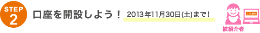 STEP2 口座を開設しよう!2013年11月30日(土)まで! STEP2 口座を開設しよう!2013年11月30日(土)まで!