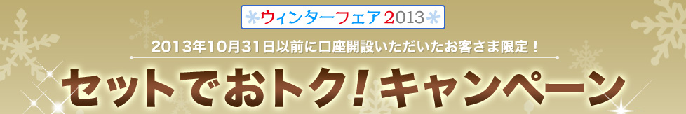 ウィンターフェア2013 2013年10月31日以前に口座開設いただいたお客さま限定!セットでおトク!キャンペーン ウィンターフェア2013 2013年10月31日以前に口座開設いただいたお客さま限定!セットでおトク!キャンペーン