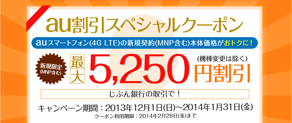au割引スペシャルクーポン auスマートフォン(4G LTE)の新規契約(MNP含む)本体価格がおトクに! 新規限定(MNP含む)最大5,250円割引(機種変更は除く) キャンペーン期間:2013年12月1日(日)〜2014年1月31日(金) クーポン利用期限:2014年2月28日(金)まで au割引スペシャルクーポン auスマートフォン(4G LTE)の新規契約(MNP含む)本体価格がおトクに! 新規限定(MNP含む)最大5,250円割引(機種変更は除く) キャンペーン期間:2013年12月1日(日)〜2014年1月31日(金) クーポン利用期限:2014年2月28日(金)まで