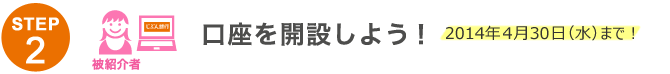 STEP2 口座を開設しよう!2014年4月30日(水)まで! STEP2 口座を開設しよう!2014年4月30日(水)まで!