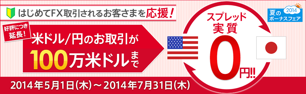 夏のボーナスフェア2014 はじめてFX取引されるお客さまを応援!好評につき延長! 米ドル/円のお取引が100万米ドルまでスプレッド実質0円!! 2014年5月1日(木)~2014年7月31日(木) 夏のボーナスフェア2014 はじめてFX取引されるお客さまを応援!好評につき延長! 米ドル/円のお取引が100万米ドルまでスプレッド実質0円!! 2014年5月1日(木)~2014年7月31日(木)