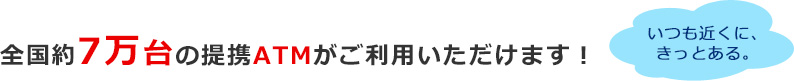 全国約7万台の提携ATMがご利用いただけます! 全国約7万台の提携ATMがご利用いただけます!