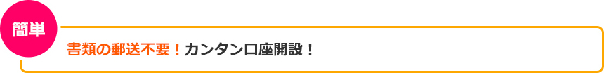 書類の郵送不要!カンタン口座開設! 書類の郵送不要!カンタン口座開設!