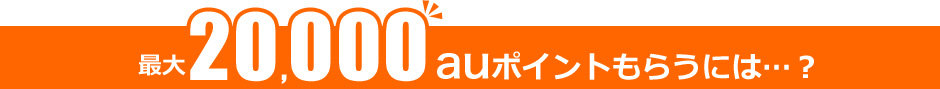 最大20,000auポイントもらうには…? 最大20,000auポイントもらうには…?