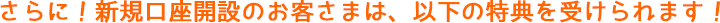 さらに!新規口座開設のお客さまは、以下の特典を受けられます! さらに!新規口座開設のお客さまは、以下の特典を受けられます!