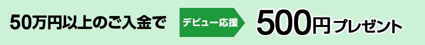 50万円以上のご入金で デビュー応援 500円プレゼント 50万円以上のご入金で デビュー応援 500円プレゼント