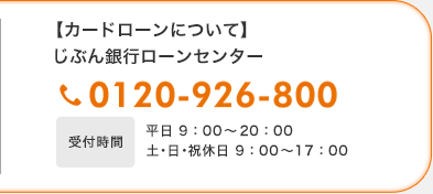 【カードローンについて】じぶん銀行ローンセンター 0120-926-800 受付時間平日9:00〜20:00 土・日・祝休日9:00〜17:00 【カードローンについて】じぶん銀行ローンセンター 0120-926-800 受付時間平日9:00〜20:00 土・日・祝休日9:00〜17:00