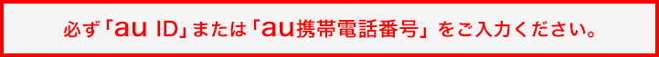 必ず「au ID」または「au携帯電話番号」 をご入力ください。 必ず「au ID」または「au携帯電話番号」 をご入力ください。