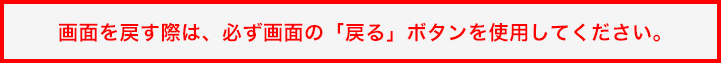 画面を戻す際は、必ず画面の「戻る」ボタンを使用してください。 画面を戻す際は、必ず画面の「戻る」ボタンを使用してください。