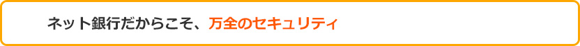 ネット銀行だからこそ、万全のセキュリティ ネット銀行だからこそ、万全のセキュリティ