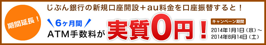 さらに今なら! じぶん銀行の新規口座開設+au料金を口座振替すると! 6ヶ月間 ATM手数料が 実質0円 キャンペーン期間 2014年1月1日(水)〜2014年6月14日(土) さらに今なら! じぶん銀行の新規口座開設+au料金を口座振替すると! 6ヶ月間 ATM手数料が 実質0円 キャンペーン期間 2014年1月1日(水)〜2014年6月14日(土)