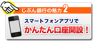 じぶん銀行の魅力2 スマートフォンアプリでかんたん口座開設! じぶん銀行の魅力2 スマートフォンアプリでかんたん口座開設!