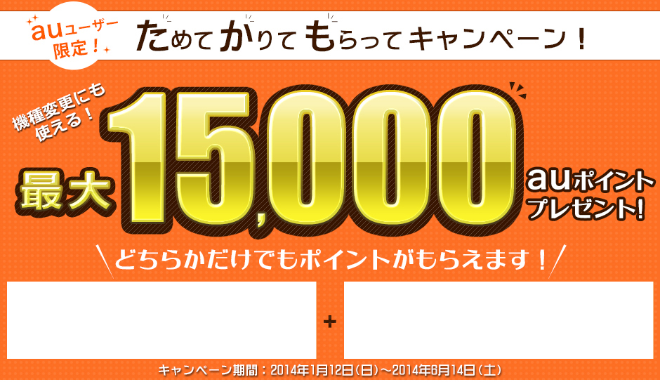 auユーザー限定! ためてかりてもらってキャンペーン 機種変更にも使える! 最大15,000auポイントプレゼント! キャンペーン期間:2014年1月12日(日)〜2014年6月14日(土) auユーザー限定! ためてかりてもらってキャンペーン 機種変更にも使える! 最大15,000auポイントプレゼント! キャンペーン期間:2014年1月12日(日)〜2014年6月14日(土)