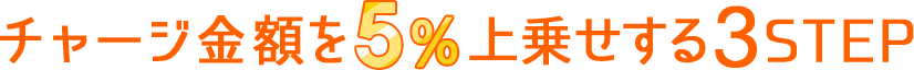 チャージ金額を5%上乗せする3STEP