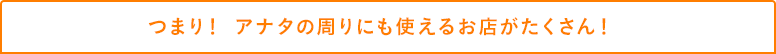 つまり! アナタの周りにも使えるお店がたくさん!