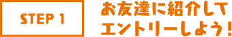 STEP1 お友達に紹介してエントリーしよう!