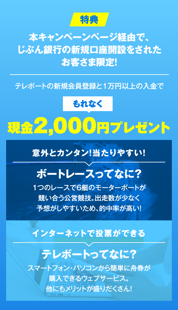 特典 本キャンペーンページ経由で、じぶん銀行の新規口座開設をされたお客さま限定! テレボートの新規会員登録と1万円以上の入金でもれなく現金2,000円プレゼント 意外とカンタン!当たりやすい! ボートレースってなに? 1つのレースで6艇のモーターボートが競い合う公営競技。出走数が少なく予想がしやすいため、的中率が高い! インターネットで投票ができる テレボートってなに? スマートフォン・パソコンから簡単に舟券が購入できるウェブサービス。他にもメリットが盛りだくさん!