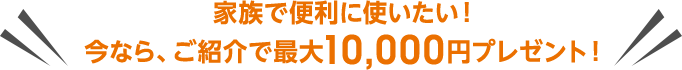 家族で便利に使いたい!今なら、ご紹介で最大10,000円プレゼント