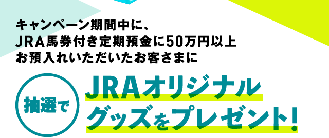 キャンペーン期間中に、JRA馬券付き定期預金に50万円以上お預入れいただいたお客さまに 抽選でJRAオリジナルグッズをプレゼント!