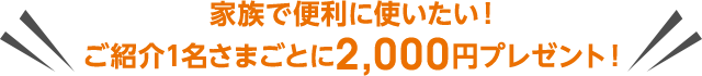 家族で便利に使いたい!ご紹介1名さまごとに2,000円プレゼント!