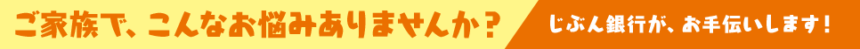 ご家族で、こんなお悩みありませんか? じぶん銀行がお手伝いします!