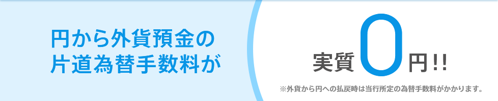 円から外貨預金の片道為替手数料が実質0円!! ※外貨から円への払戻時は当行所定の為替手数料がかかります。