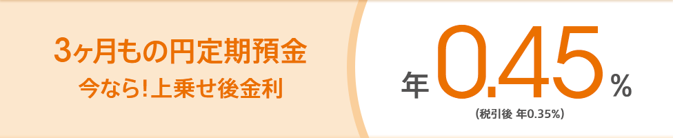 3ヶ月もの円定期預金 今なら!上乗せ後金利 年0.45%(税引後 年0.35%)
