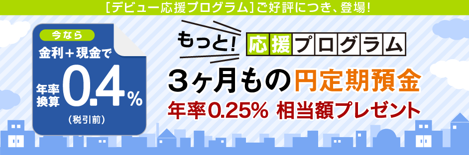 金利+現金で年率換算0.4%(税引前)もっと!応援プログラム 3ヵ月もの円定期預金 年率0.25%相当額プレゼント