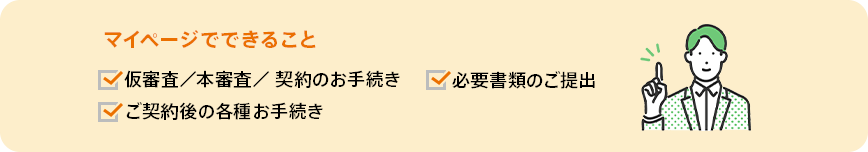 マイページでできること。仮審査/本審査/契約のお手続き・必要書類のご提出・ご契約後の各種お手続き。