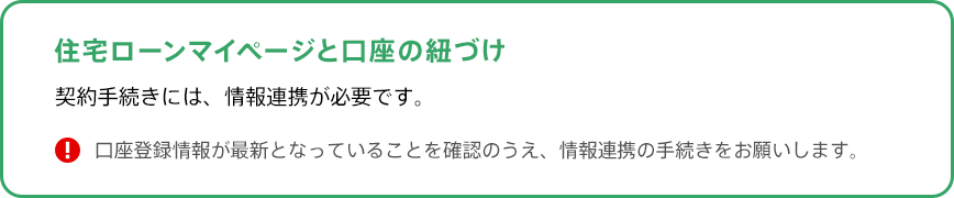 住宅ローンマイぺージと口座の紐づけ。契約手続きには、情報連携が必要です。口座登録情報が最新となっていることを確認のうえ、情報連携の手続きをお願いします。