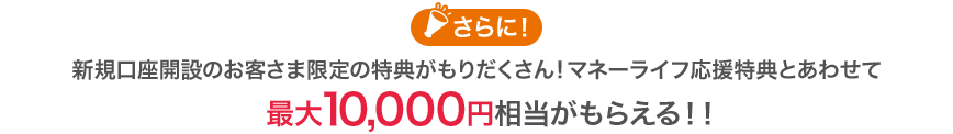 さらに！新規口座開設のお客さま限定の特典がもりだくさん！マネーライフ応援特典とあわせて最大10,000円相当がもらえる！！