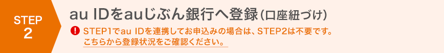 STEP2 au IDをauじぶん銀行へ登録(口座紐づけ)!STEP1でau IDを連携してお申込みの場合は、STEP2は不要です。こちらから登録状況をご確認ください。