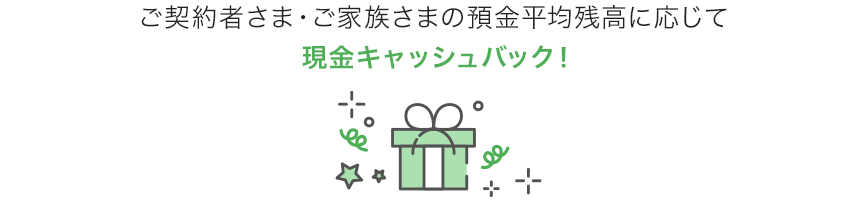 ご契約者さま・ご家族さまの預金平均残高に応じて現金キャッシュバック！